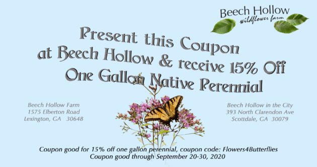Present this coupon at Beech Hollow and recieve 15% off one gallon native perennial. Coupon good for 15% off one gallon perennial, coupon code: Flowers4Butterflies. Coupon good through September 20-30, 2020