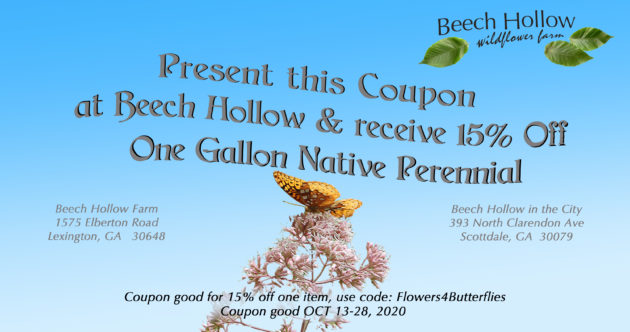 Present this coupon at Beech Hollow and recieve 15% off one gallon native perennial. Coupon good for 15% off one item, use code: Flowers4Butterflies. Coupon good Oct 13-28, 2020